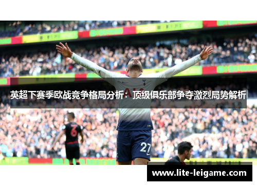 英超下赛季欧战竞争格局分析:顶级俱乐部争夺激烈局势解析 英超下赛季欧战竞争格局分析:顶级俱乐部争夺激烈局势解析