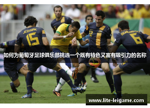如何为葡萄牙足球俱乐部挑选一个既有特色又富有吸引力的名称 如何为葡萄牙足球俱乐部挑选一个既有特色又富有吸引力的名称