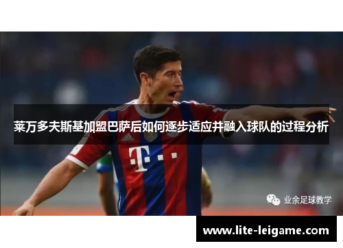 莱万多夫斯基加盟巴萨后如何逐步适应并融入球队的过程分析 莱万多夫斯基加盟巴萨后如何逐步适应并融入球队的过程分析