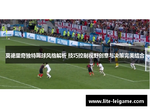 莫德里奇独特踢球风格解析 技巧控制视野创意与决策完美结合 莫德里奇独特踢球风格解析 技巧控制视野创意与决策完美结合