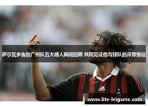 萨尔瓦多告别广州队五大感人瞬间回顾 共同见证他与球队的深厚情谊 萨尔瓦多告别广州队五大感人瞬间回顾 共同见证他与球队的深厚情谊