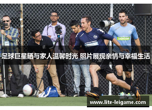 足球巨星晒与家人温馨时光 照片展现亲情与幸福生活