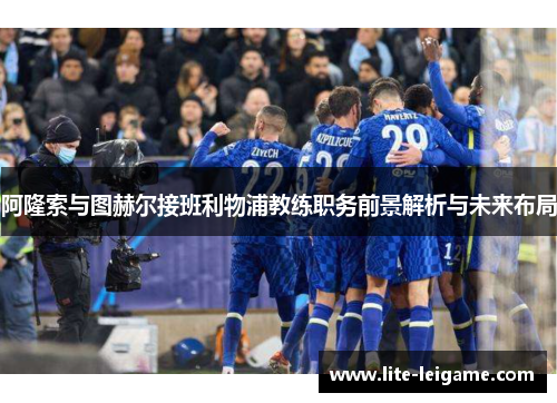 阿隆索与图赫尔接班利物浦教练职务前景解析与未来布局 阿隆索与图赫尔接班利物浦教练职务前景解析与未来布局