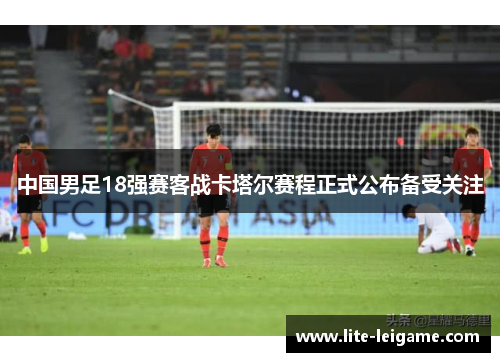 中国男足18强赛客战卡塔尔赛程正式公布备受关注 中国男足18强赛客战卡塔尔赛程正式公布备受关注