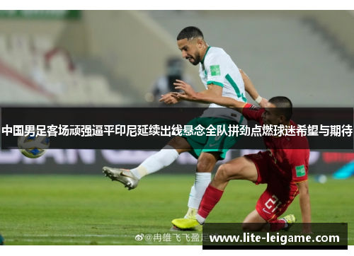 中国男足客场顽强逼平印尼延续出线悬念全队拼劲点燃球迷希望与期待