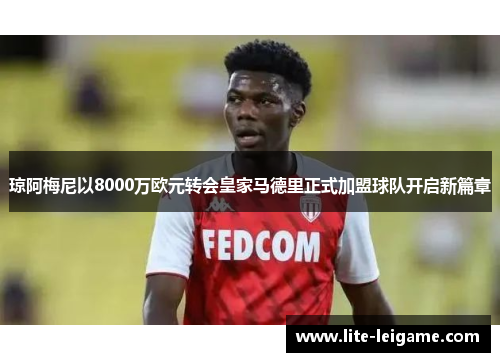 琼阿梅尼以8000万欧元转会皇家马德里正式加盟球队开启新篇章