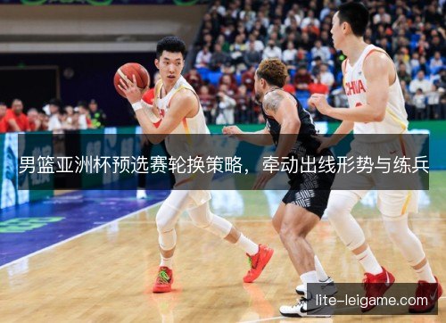 男篮亚洲杯预选赛轮换策略，牵动出线形势与练兵